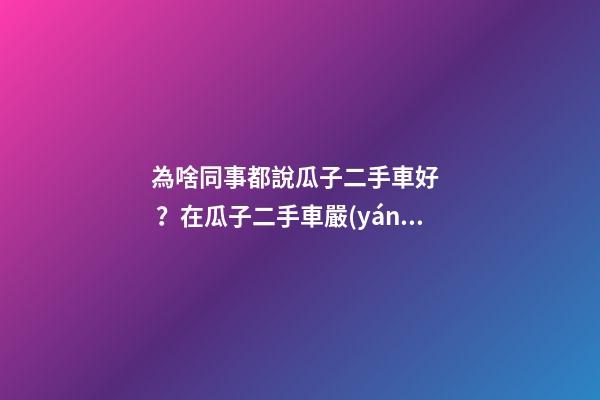 為啥同事都說瓜子二手車好？在瓜子二手車嚴(yán)選店買了一次車明白了